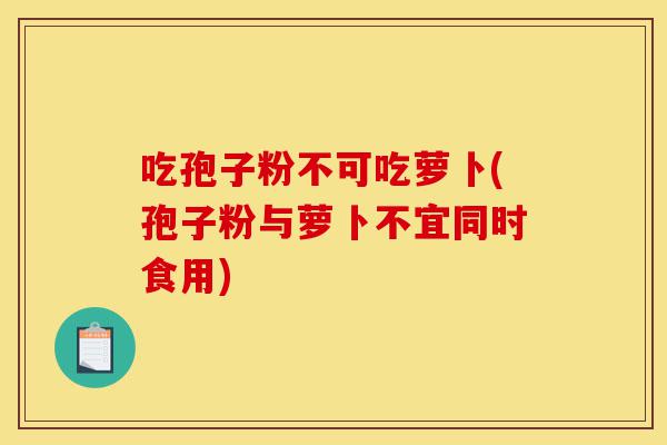 吃孢子粉不可吃萝卜(孢子粉与萝卜不宜同时食用)-第1张图片-灵芝之家 吃孢子粉不可吃萝卜(孢子粉与萝卜不宜同时食用)-第1张图片-灵芝之家