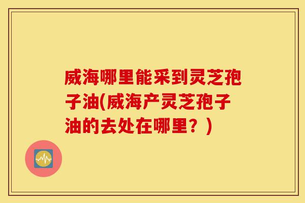 威海哪里能采到灵芝孢子油(威海产灵芝孢子油的去处在哪里?)-第1张图片-灵芝之家 威海哪里能采到灵芝孢子油(威海产灵芝孢子油的去处在哪里?)-第1张图片-灵芝之家