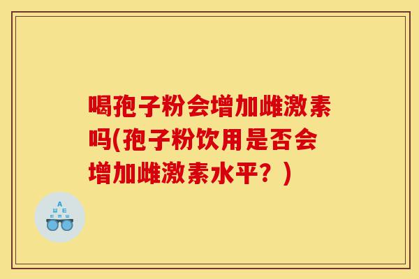 喝孢子粉会增加雌激素吗(孢子粉饮用是否会增加雌激素水平?)-第1张图片-灵芝之家 喝孢子粉会增加雌激素吗(孢子粉饮用是否会增加雌激素水平?)-第1张图片-灵芝之家