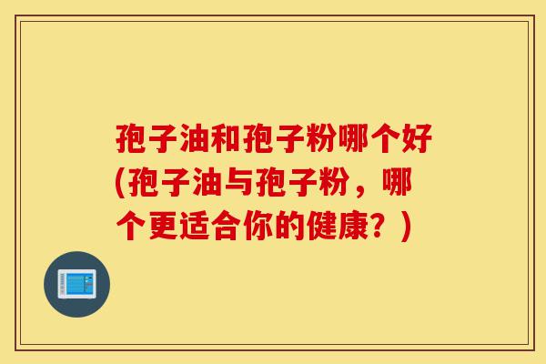 孢子油和孢子粉哪个好(孢子油与孢子粉,哪个更适合你的健康?)-第1张图片-灵芝之家 孢子油和孢子粉哪个好(孢子油与孢子粉,哪个更适合你的健康?)-第1张图片-灵芝之家