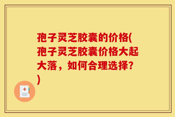 孢子灵芝胶囊的价格(孢子灵芝胶囊价格大起大落，如何合理选择？)-第1张图片-灵芝之家