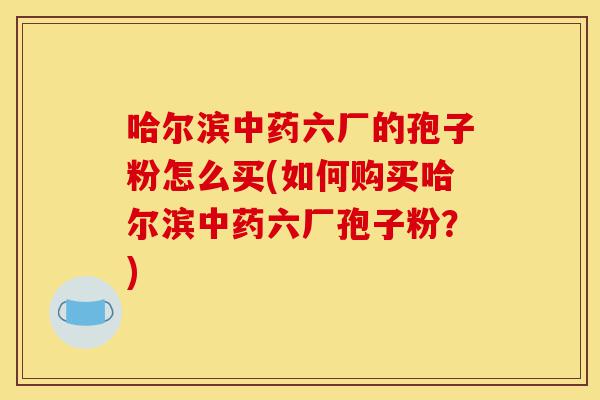 哈尔滨中药六厂的孢子粉怎么买(如何购买哈尔滨中药六厂孢子粉？)-第1张图片-灵芝之家