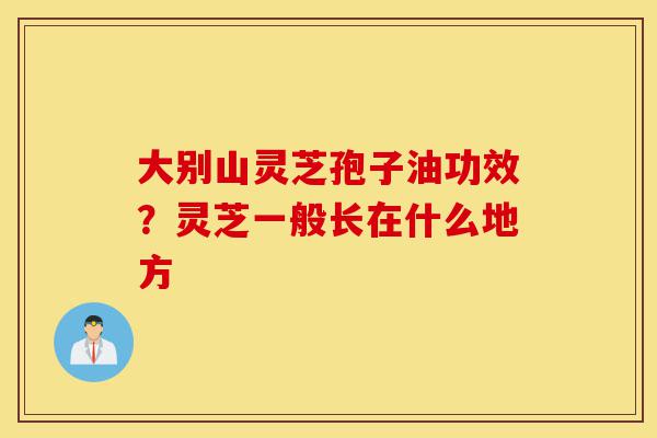 大别山灵芝孢子油功效?灵芝一般长在什么地方-第1张图片-灵芝之家 大别山灵芝孢子油功效?灵芝一般长在什么地方-第1张图片-灵芝之家