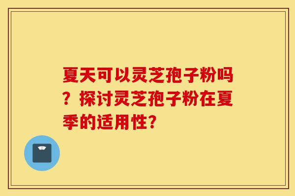 夏天可以灵芝孢子粉吗？探讨灵芝孢子粉在夏季的适用性？-第1张图片-灵芝之家