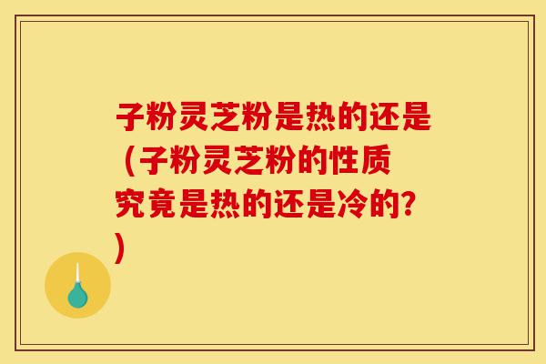 子粉灵芝粉是热的还是 (子粉灵芝粉的性质究竟是热的还是冷的?)-第1张图片-灵芝之家 子粉灵芝粉是热的还是 (子粉灵芝粉的性质究竟是热的还是冷的?)-第1张图片-灵芝之家