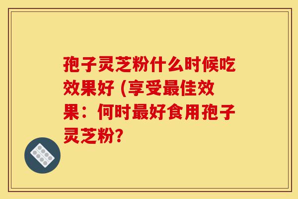 孢子灵芝粉什么时候吃效果好 (享受最佳效果:何时最好食用孢子灵芝粉?-第1张图片-灵芝之家 孢子灵芝粉什么时候吃效果好 (享受最佳效果:何时最好食用孢子灵芝粉?-第1张图片-灵芝之家