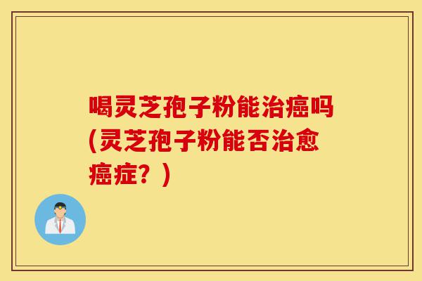 喝灵芝孢子粉能治癌吗(灵芝孢子粉能否治愈癌症?)-第1张图片-灵芝之家 喝灵芝孢子粉能治癌吗(灵芝孢子粉能否治愈癌症?)-第1张图片-灵芝之家