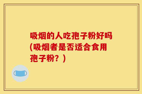吸烟的人吃孢子粉好吗(吸烟者是否适合食用孢子粉?)-第1张图片-灵芝之家 吸烟的人吃孢子粉好吗(吸烟者是否适合食用孢子粉?)-第1张图片-灵芝之家