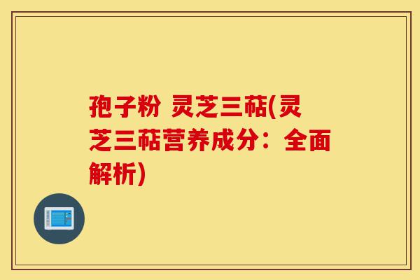 孢子粉 灵芝三萜(灵芝三萜营养成分：全面解析)-第1张图片-灵芝之家