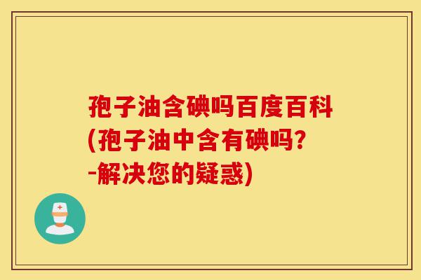 孢子油含碘吗百度百科(孢子油中含有碘吗?-解决您的疑惑)-第1张图片-灵芝之家 孢子油含碘吗百度百科(孢子油中含有碘吗?-解决您的疑惑)-第1张图片-灵芝之家