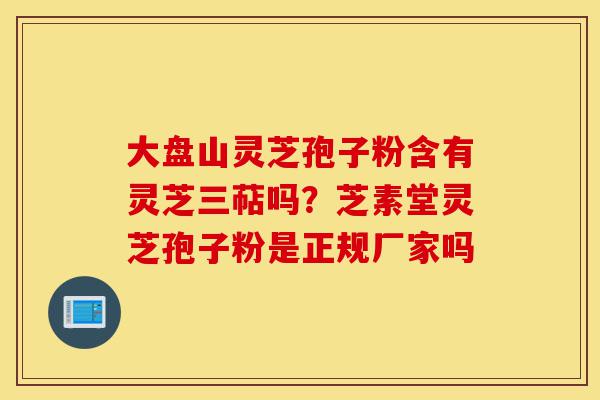 大盘山灵芝孢子粉含有灵芝三萜吗?芝素堂灵芝孢子粉是正规厂家吗-第1张图片-灵芝之家 大盘山灵芝孢子粉含有灵芝三萜吗?芝素堂灵芝孢子粉是正规厂家吗-第1张图片-灵芝之家