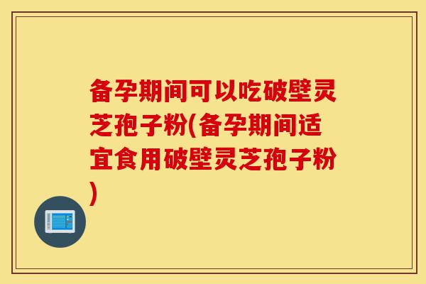 备孕期间可以吃破壁灵芝孢子粉(备孕期间适宜食用破壁灵芝孢子粉)-第1张图片-灵芝之家