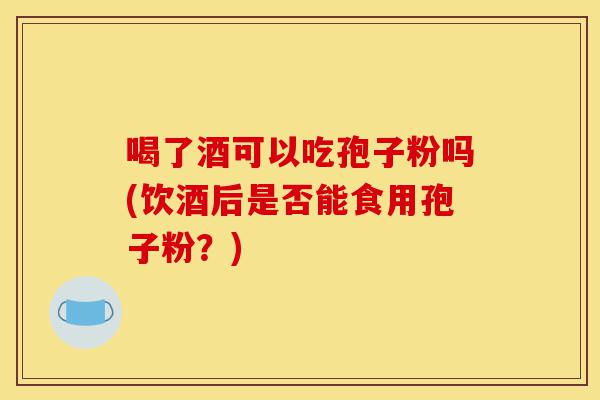 喝了酒可以吃孢子粉吗(饮酒后是否能食用孢子粉?)-第1张图片-灵芝之家 喝了酒可以吃孢子粉吗(饮酒后是否能食用孢子粉?)-第1张图片-灵芝之家