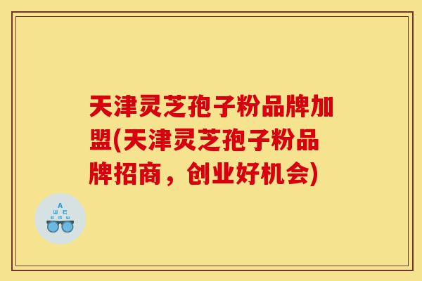 天津灵芝孢子粉品牌加盟(天津灵芝孢子粉品牌招商，创业好机会)-第1张图片-灵芝之家
