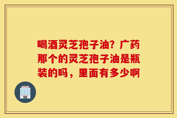 喝酒灵芝孢子油?广药那个的灵芝孢子油是瓶装的吗,里面有多少啊-第1张图片-灵芝之家 喝酒灵芝孢子油?广药那个的灵芝孢子油是瓶装的吗,里面有多少啊-第1张图片-灵芝之家
