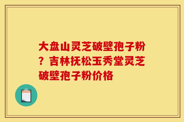 大盘山灵芝破壁孢子粉?吉林抚松玉秀堂灵芝破壁孢子粉价格-第1张图片-灵芝之家 大盘山灵芝破壁孢子粉?吉林抚松玉秀堂灵芝破壁孢子粉价格-第1张图片-灵芝之家
