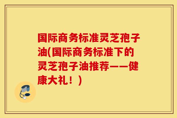 国际商务标准灵芝孢子油(国际商务标准下的灵芝孢子油推荐——健康大礼!)-第1张图片-灵芝之家 国际商务标准灵芝孢子油(国际商务标准下的灵芝孢子油推荐——健康大礼!)-第1张图片-灵芝之家