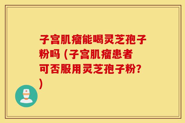 子宫肌瘤能喝灵芝孢子粉吗 (子宫肌瘤患者可否服用灵芝孢子粉?)-第1张图片-灵芝之家 子宫肌瘤能喝灵芝孢子粉吗 (子宫肌瘤患者可否服用灵芝孢子粉?)-第1张图片-灵芝之家