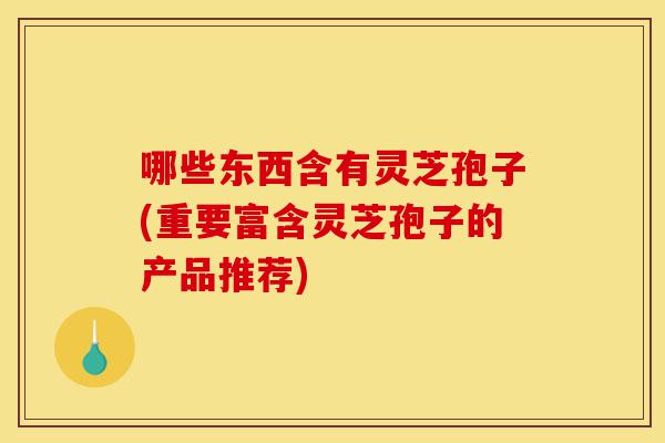 哪些东西含有灵芝孢子(重要富含灵芝孢子的产品推荐)-第1张图片-灵芝之家 哪些东西含有灵芝孢子(重要富含灵芝孢子的产品推荐)-第1张图片-灵芝之家