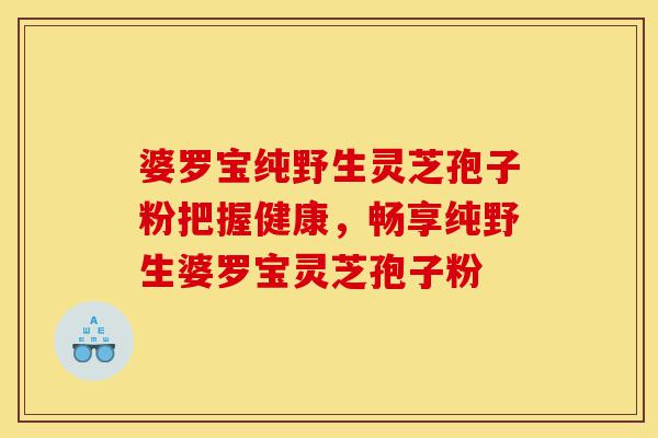 婆罗宝纯野生灵芝孢子粉把握健康,畅享纯野生婆罗宝灵芝孢子粉-第1张图片-灵芝之家 婆罗宝纯野生灵芝孢子粉把握健康,畅享纯野生婆罗宝灵芝孢子粉-第1张图片-灵芝之家