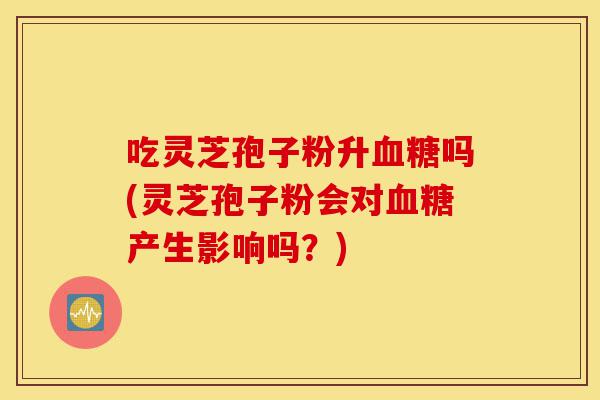 吃灵芝孢子粉升血糖吗(灵芝孢子粉会对血糖产生影响吗?)-第1张图片-灵芝之家 吃灵芝孢子粉升血糖吗(灵芝孢子粉会对血糖产生影响吗?)-第1张图片-灵芝之家