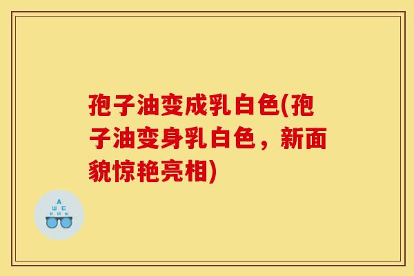 孢子油变成乳白色(孢子油变身乳白色，新面貌惊艳亮相)-第1张图片-灵芝之家