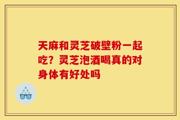 天麻和灵芝破壁粉一起吃?灵芝泡酒喝真的对身体有好处吗-第1张图片-灵芝之家 天麻和灵芝破壁粉一起吃?灵芝泡酒喝真的对身体有好处吗-第1张图片-灵芝之家