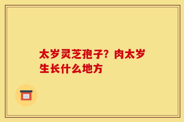 太岁灵芝孢子?肉太岁生长什么地方-第1张图片-灵芝之家 太岁灵芝孢子?肉太岁生长什么地方-第1张图片-灵芝之家