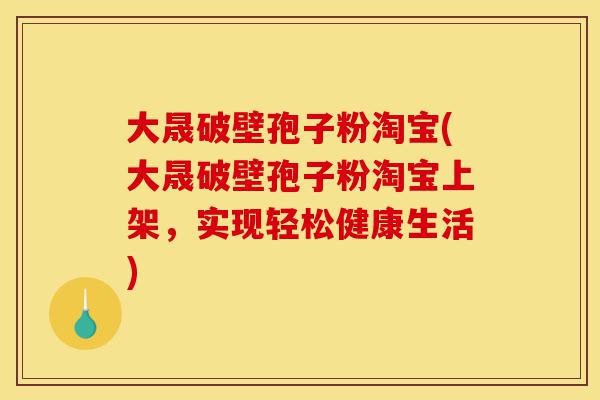 大晟破壁孢子粉淘宝(大晟破壁孢子粉淘宝上架，实现轻松健康生活)-第1张图片-灵芝之家