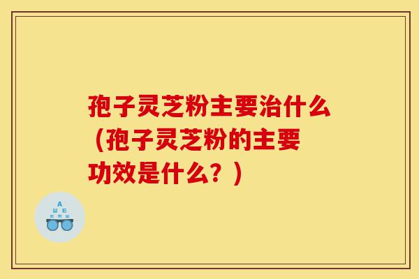 孢子灵芝粉主要治什么 (孢子灵芝粉的主要功效是什么？)-第1张图片-灵芝之家