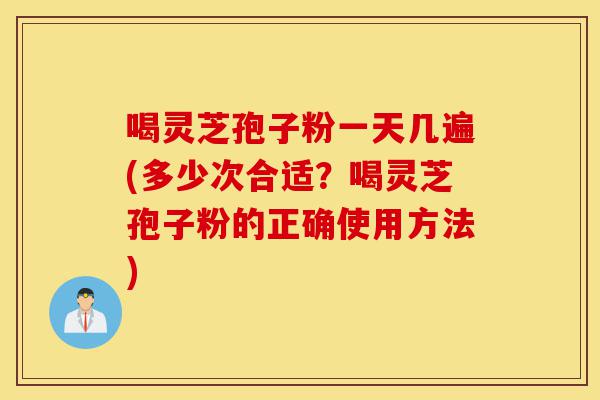 喝灵芝孢子粉一天几遍(多少次合适？喝灵芝孢子粉的正确使用方法)-第1张图片-灵芝之家
