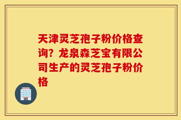 天津灵芝孢子粉价格查询？龙泉森芝宝有限公司生产的灵芝孢子粉价格-第1张图片-灵芝之家