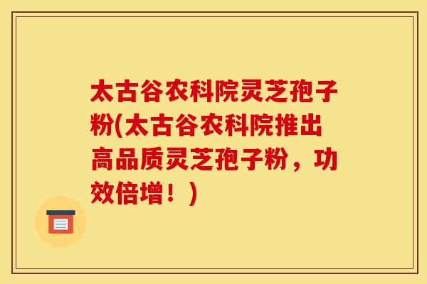 太古谷农科院灵芝孢子粉(太古谷农科院推出高品质灵芝孢子粉,功效倍增!)-第1张图片-灵芝之家 太古谷农科院灵芝孢子粉(太古谷农科院推出高品质灵芝孢子粉,功效倍增!)-第1张图片-灵芝之家