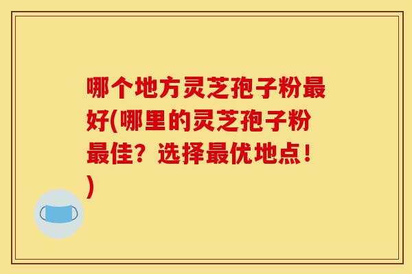 哪个地方灵芝孢子粉最好(哪里的灵芝孢子粉最佳？选择最优地点！)-第1张图片-灵芝之家