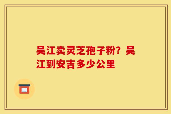 吴江卖灵芝孢子粉?吴江到安吉多少公里-第1张图片-灵芝之家 吴江卖灵芝孢子粉?吴江到安吉多少公里-第1张图片-灵芝之家
