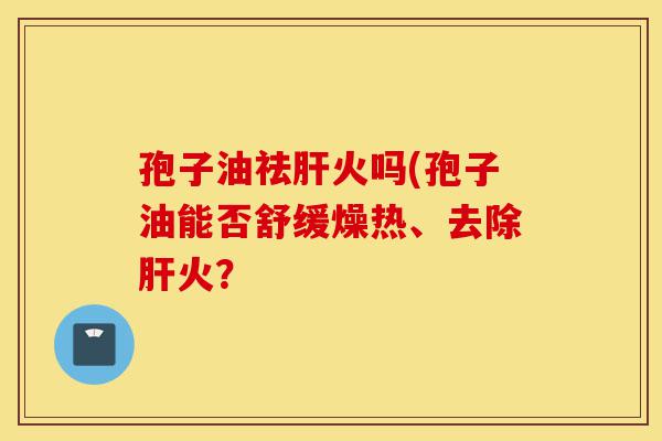 孢子油祛肝火吗(孢子油能否舒缓燥热、去除肝火?-第1张图片-灵芝之家 孢子油祛肝火吗(孢子油能否舒缓燥热、去除肝火?-第1张图片-灵芝之家