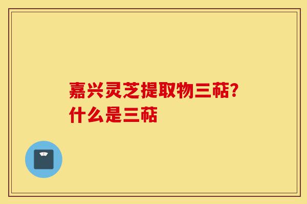嘉兴灵芝提取物三萜？什么是三萜-第1张图片-灵芝之家