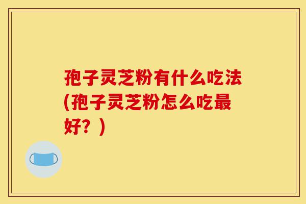 孢子灵芝粉有什么吃法(孢子灵芝粉怎么吃最好?)-第1张图片-灵芝之家 孢子灵芝粉有什么吃法(孢子灵芝粉怎么吃最好?)-第1张图片-灵芝之家