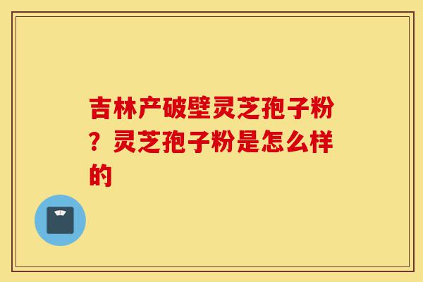 吉林产破壁灵芝孢子粉?灵芝孢子粉是怎么样的-第1张图片-灵芝之家 吉林产破壁灵芝孢子粉?灵芝孢子粉是怎么样的-第1张图片-灵芝之家