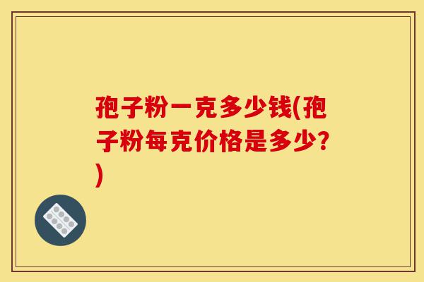 孢子粉一克多少钱(孢子粉每克价格是多少？)-第1张图片-灵芝之家