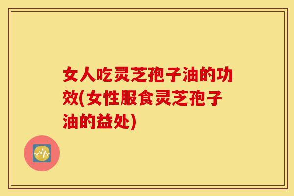 女人吃灵芝孢子油的功效(女性服食灵芝孢子油的益处)-第1张图片-灵芝之家 女人吃灵芝孢子油的功效(女性服食灵芝孢子油的益处)-第1张图片-灵芝之家