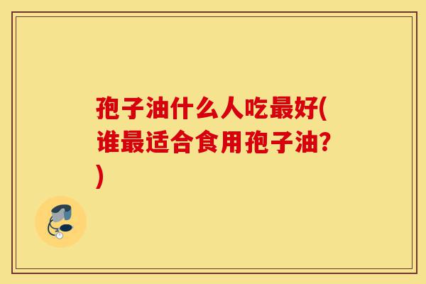 孢子油什么人吃最好(谁最适合食用孢子油？)-第1张图片-灵芝之家