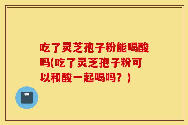 吃了灵芝孢子粉能喝酸吗(吃了灵芝孢子粉可以和酸一起喝吗?)-第1张图片-灵芝之家 吃了灵芝孢子粉能喝酸吗(吃了灵芝孢子粉可以和酸一起喝吗?)-第1张图片-灵芝之家