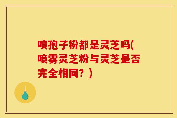 喷孢子粉都是灵芝吗(喷雾灵芝粉与灵芝是否完全相同？)-第1张图片-灵芝之家