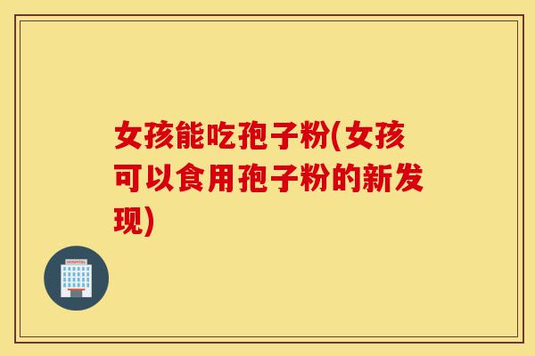 女孩能吃孢子粉(女孩可以食用孢子粉的新发现)-第1张图片-灵芝之家