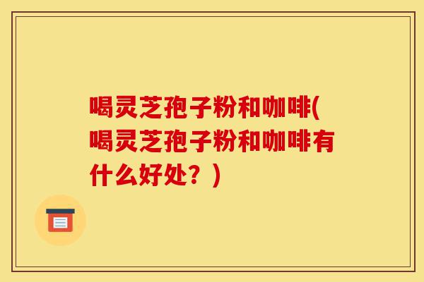 喝灵芝孢子粉和咖啡(喝灵芝孢子粉和咖啡有什么好处?)-第1张图片-灵芝之家 喝灵芝孢子粉和咖啡(喝灵芝孢子粉和咖啡有什么好处?)-第1张图片-灵芝之家