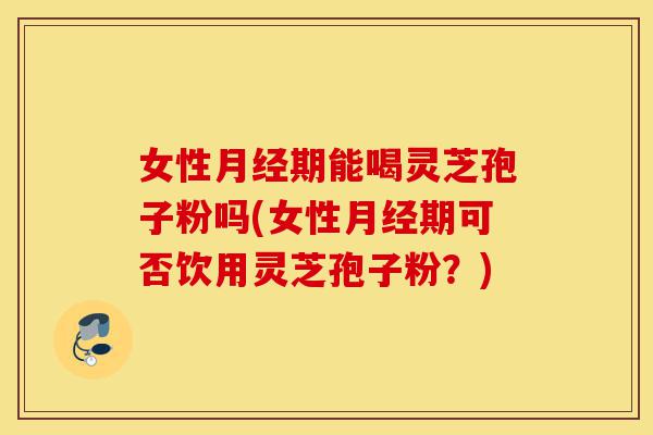 女性月经期能喝灵芝孢子粉吗(女性月经期可否饮用灵芝孢子粉?)-第1张图片-灵芝之家 女性月经期能喝灵芝孢子粉吗(女性月经期可否饮用灵芝孢子粉?)-第1张图片-灵芝之家