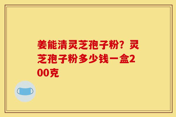 姜能清灵芝孢子粉？灵芝孢子粉多少钱一盒200克-第1张图片-灵芝之家