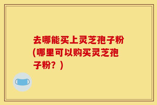 去哪能买上灵芝孢子粉(哪里可以购买灵芝孢子粉?)-第1张图片-灵芝之家 去哪能买上灵芝孢子粉(哪里可以购买灵芝孢子粉?)-第1张图片-灵芝之家