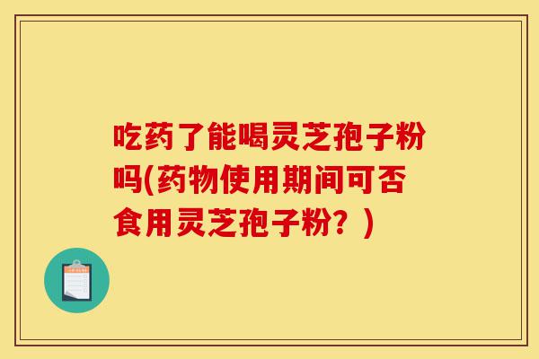 吃药了能喝灵芝孢子粉吗(药物使用期间可否食用灵芝孢子粉?)-第1张图片-灵芝之家 吃药了能喝灵芝孢子粉吗(药物使用期间可否食用灵芝孢子粉?)-第1张图片-灵芝之家